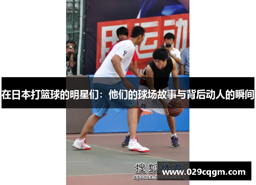 在日本打篮球的明星们：他们的球场故事与背后动人的瞬间