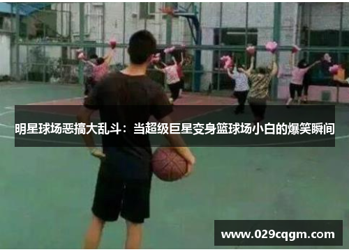 明星球场恶搞大乱斗：当超级巨星变身篮球场小白的爆笑瞬间