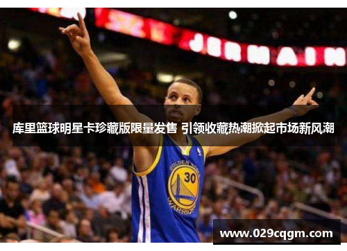 库里篮球明星卡珍藏版限量发售 引领收藏热潮掀起市场新风潮