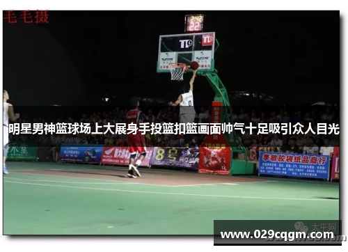 明星男神篮球场上大展身手投篮扣篮画面帅气十足吸引众人目光