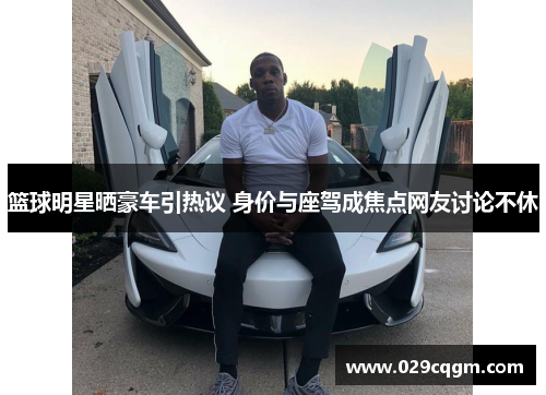 篮球明星晒豪车引热议 身价与座驾成焦点网友讨论不休