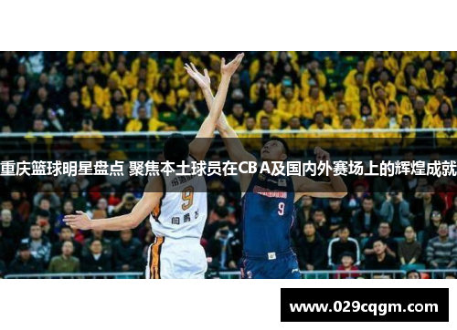 重庆篮球明星盘点 聚焦本土球员在CBA及国内外赛场上的辉煌成就