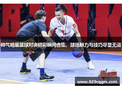 帅气明星篮球对决精彩瞬间合集，球场魅力与技巧尽显无遗